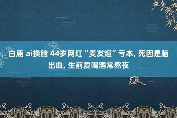 白鹿 ai换脸 44岁网红“麦友煊”亏本， 死因是脑出血， 生前爱喝酒常熬夜