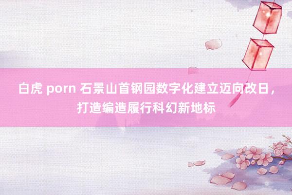 白虎 porn 石景山首钢园数字化建立迈向改日，打造编造履行科幻新地标