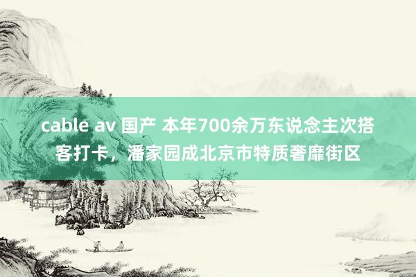 cable av 国产 本年700余万东说念主次搭客打卡，潘家园成北京市特质奢靡街区