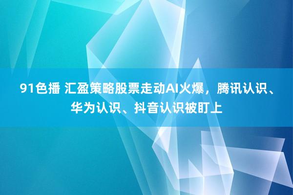 91色播 汇盈策略股票走动AI火爆，腾讯认识、华为认识、抖音认识被盯上