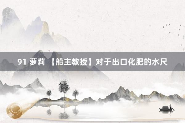 91 萝莉 【船主教授】对于出口化肥的水尺