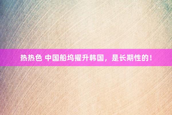 热热色 中国船坞擢升韩国，是长期性的！