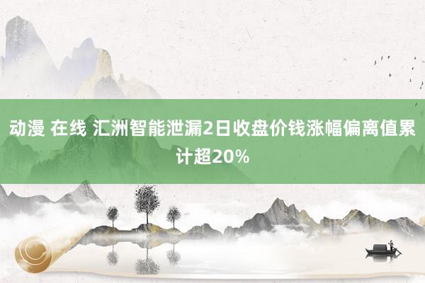 动漫 在线 汇洲智能泄漏2日收盘价钱涨幅偏离值累计超20%