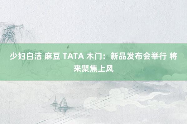 少妇白洁 麻豆 TATA 木门：新品发布会举行 将来聚焦上风