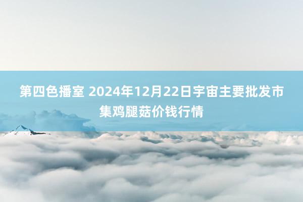 第四色播室 2024年12月22日宇宙主要批发市集鸡腿菇价钱行情