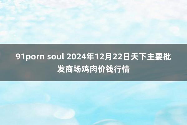 91porn soul 2024年12月22日天下主要批发商场鸡肉价钱行情