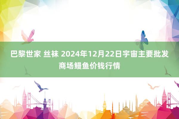 巴黎世家 丝袜 2024年12月22日宇宙主要批发商场鳗鱼价钱行情