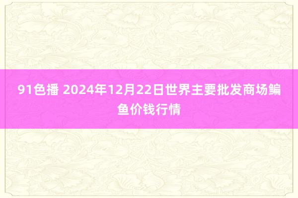 91色播 2024年12月22日世界主要批发商场鳊鱼价钱行情