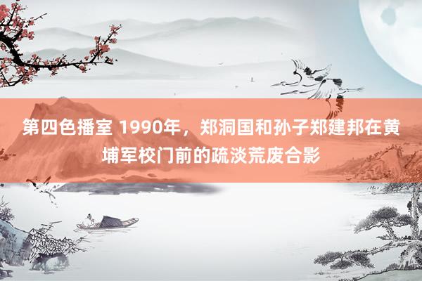 第四色播室 1990年，郑洞国和孙子郑建邦在黄埔军校门前的疏淡荒废合影