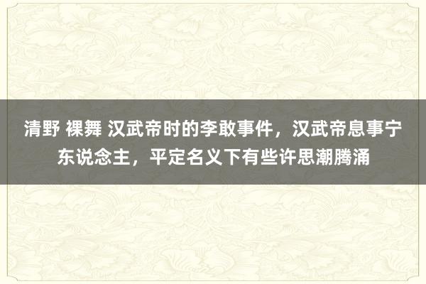 清野 裸舞 汉武帝时的李敢事件，汉武帝息事宁东说念主，平定名义下有些许思潮腾涌