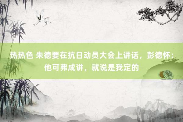 热热色 朱德要在抗日动员大会上讲话，彭德怀：他可弗成讲，就说是我定的