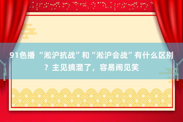 91色播 “淞沪抗战”和“淞沪会战”有什么区别？主见搞混了，容易闹见笑