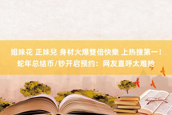 姐妹花 正妹兒 身材火爆雙倍快樂 上热搜第一！蛇年总结币/钞开启预约：网友直呼太难抢