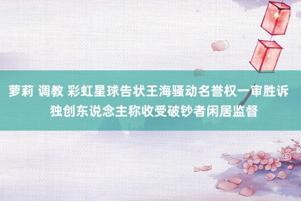 萝莉 调教 彩虹星球告状王海骚动名誉权一审胜诉   独创东说念主称收受破钞者闲居监督