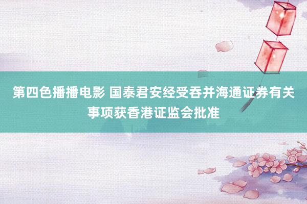 第四色播播电影 国泰君安经受吞并海通证券有关事项获香港证监会批准