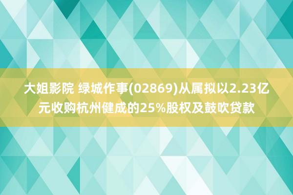 大姐影院 绿城作事(02869)从属拟以2.23亿元收购杭州健成的25%股权及鼓吹贷款