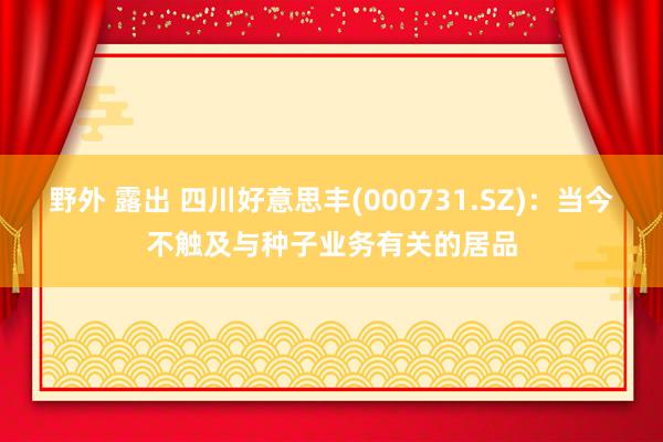 野外 露出 四川好意思丰(000731.SZ)：当今不触及与种子业务有关的居品