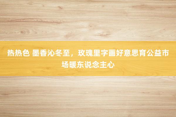 热热色 墨香沁冬至，玫瑰里字画好意思育公益市场暖东说念主心