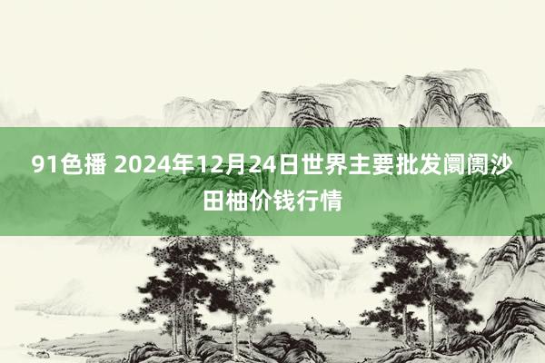 91色播 2024年12月24日世界主要批发阛阓沙田柚价钱行情