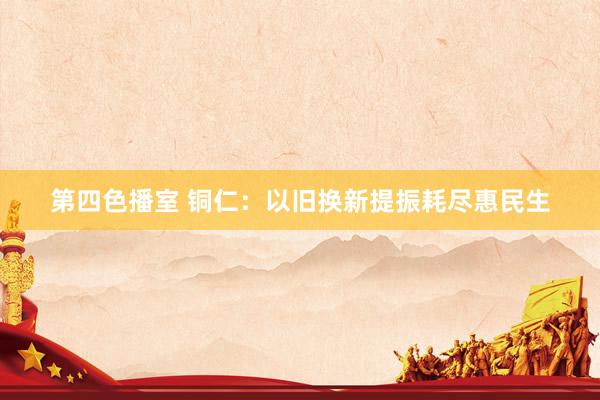 第四色播室 铜仁：以旧换新提振耗尽惠民生