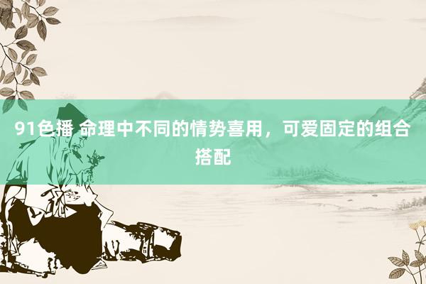 91色播 命理中不同的情势喜用,可爱固定的组合搭配