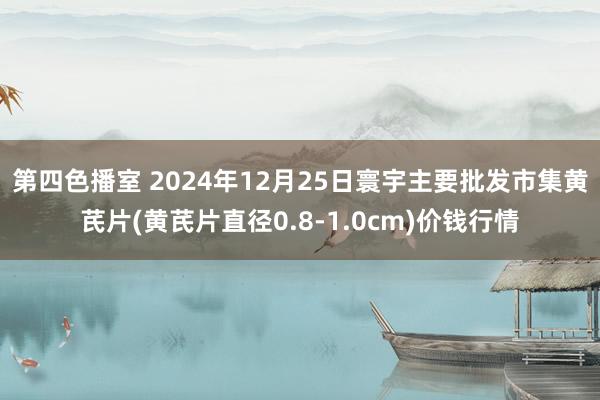 第四色播室 2024年12月25日寰宇主要批发市集黄芪片(黄芪片直径0.8-1.0cm)价钱行情