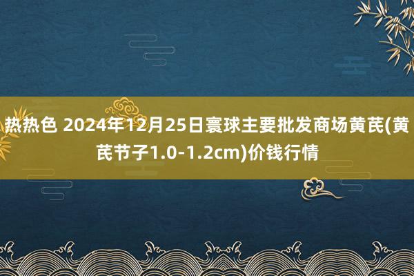 热热色 2024年12月25日寰球主要批发商场黄芪(黄芪节子1.0-1.2cm)价钱行情