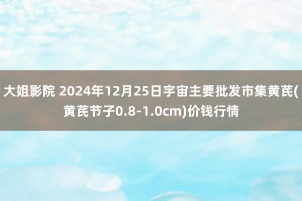 大姐影院 2024年12月25日宇宙主要批发市集黄芪(黄芪节子0.8-1.0cm)价钱行情