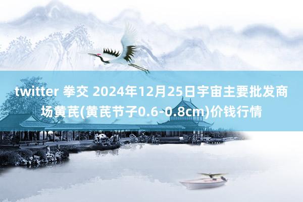twitter 拳交 2024年12月25日宇宙主要批发商场黄芪(黄芪节子0.6-0.8cm)价钱行情