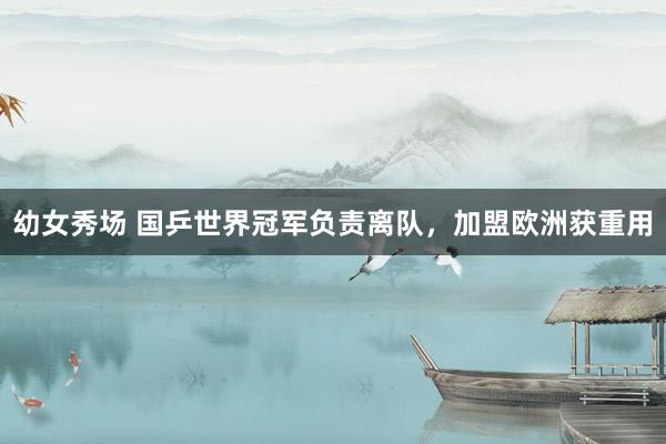 幼女秀场 国乒世界冠军负责离队，加盟欧洲获重用