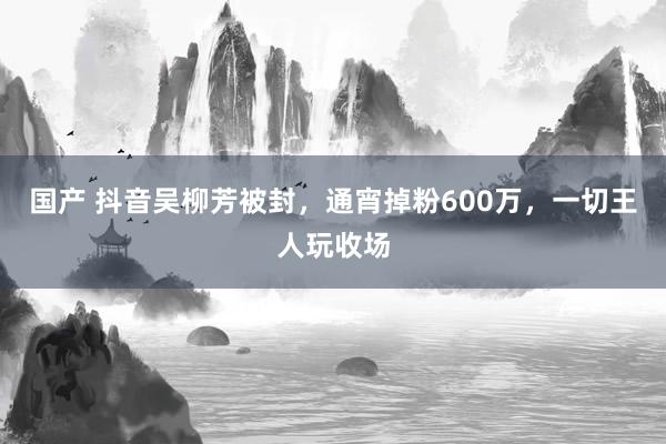 国产 抖音吴柳芳被封，通宵掉粉600万，一切王人玩收场