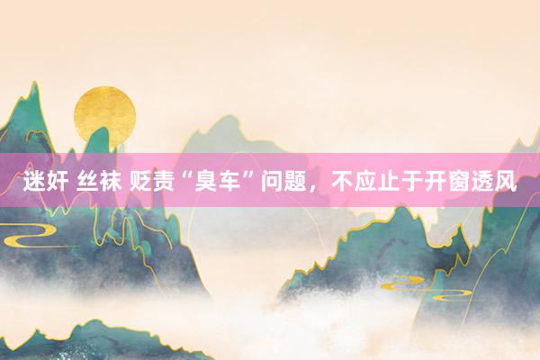迷奸 丝袜 贬责“臭车”问题，不应止于开窗透风