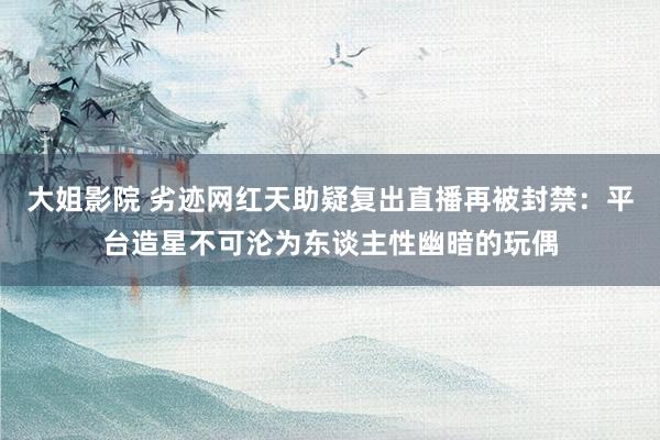 大姐影院 劣迹网红天助疑复出直播再被封禁：平台造星不可沦为东谈主性幽暗的玩偶