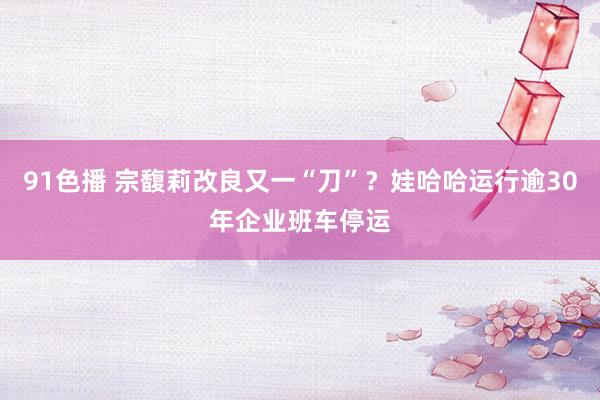 91色播 宗馥莉改良又一“刀”？娃哈哈运行逾30年企业班车停运