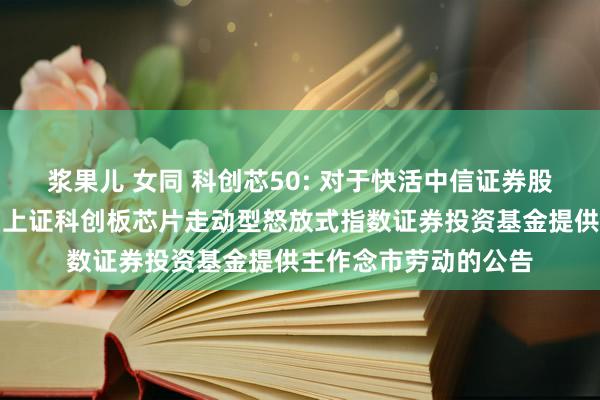 浆果儿 女同 科创芯50: 对于快活中信证券股份有限公司为汇添富上证科创板芯片走动型怒放式指数证券投资基金提供主作念市劳动的公告