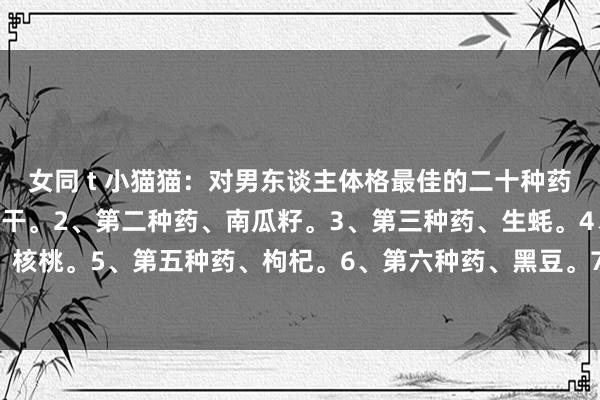 女同 t 小猫猫:对男东谈主体格最佳的二十种药: 1、第一种药、葡萄干。2、第二种药、南瓜籽。3、第三种药、生蚝。4、第四种药、核桃。5、第五种药、枸杞。6、第六种药、黑豆。7、第七种药、山药。8、第八种药、...