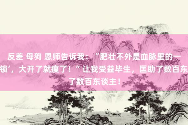 反差 母狗 恩师告诉我：“肥壮不外是血脉里的一把‘玉锁’，大开了就瘦了！”让我受益毕生，匡助了数百东谈主！