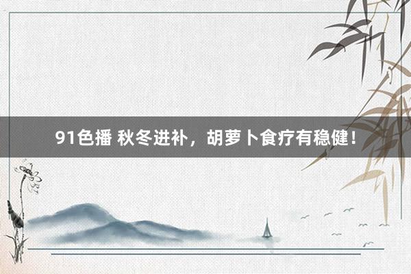 91色播 秋冬进补，胡萝卜食疗有稳健！