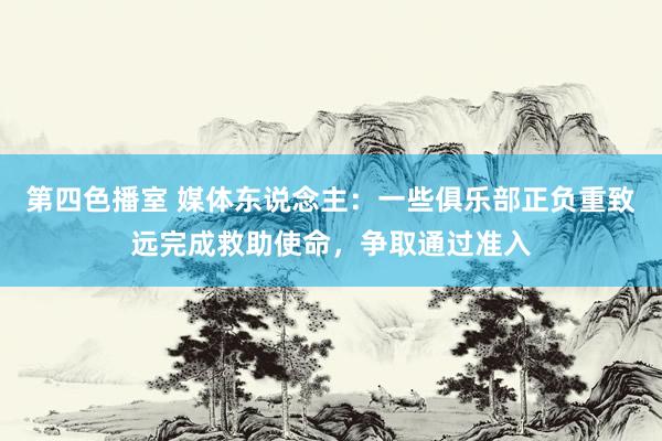第四色播室 媒体东说念主：一些俱乐部正负重致远完成救助使命，争取通过准入