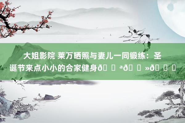大姐影院 莱万晒照与妻儿一同锻练：圣诞节来点小小的合家健身💪🏻🎄