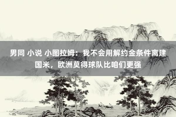 男同 小说 小图拉姆：我不会用解约金条件离建国米，欧洲莫得球队比咱们更强