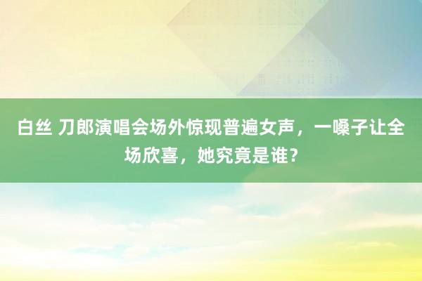 白丝 刀郎演唱会场外惊现普遍女声，一嗓子让全场欣喜，她究竟是谁？