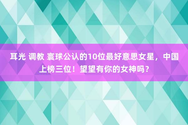 耳光 调教 寰球公认的10位最好意思女星，中国上榜三位！望望有你的女神吗？