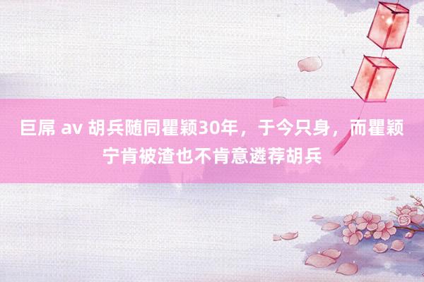 巨屌 av 胡兵随同瞿颖30年，于今只身，而瞿颖宁肯被渣也不肯意遴荐胡兵