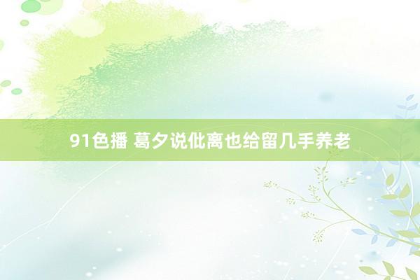 91色播 葛夕说仳离也给留几手养老