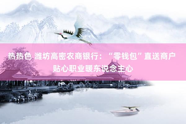 热热色 潍坊高密农商银行：“零钱包”直送商户 贴心职业暖东说念主心