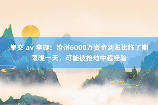 拳交 av 李璇：沧州6000万资金到账比临了期限晚一天，可能被抢劫中超经验