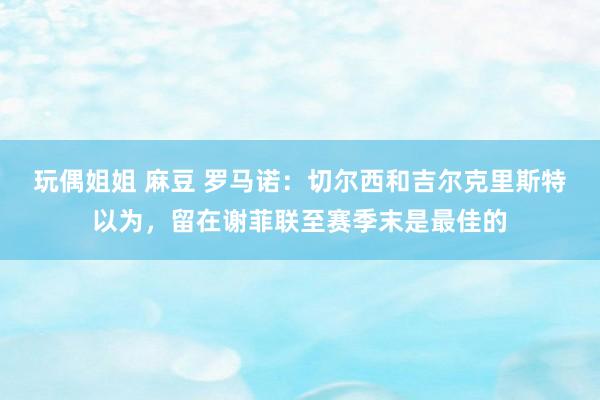 玩偶姐姐 麻豆 罗马诺：切尔西和吉尔克里斯特以为，留在谢菲联至赛季末是最佳的