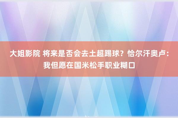 大姐影院 将来是否会去土超踢球？恰尔汗奥卢：我但愿在国米松手职业糊口