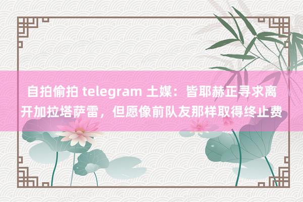 自拍偷拍 telegram 土媒：皆耶赫正寻求离开加拉塔萨雷，但愿像前队友那样取得终止费
